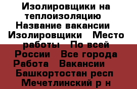 Изолировщики на теплоизоляцию › Название вакансии ­ Изолировщики › Место работы ­ По всей России - Все города Работа » Вакансии   . Башкортостан респ.,Мечетлинский р-н